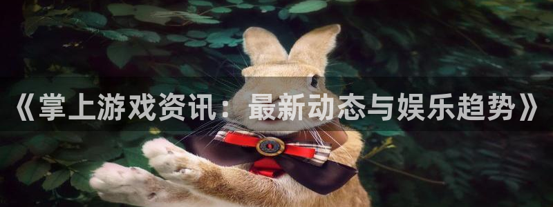 长征娱乐平台负责人：《掌上游戏资讯：最新动态与娱乐趋势》