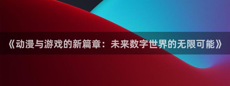 长征娱乐平台官网登录：《动漫与游戏的新篇章：未来数字世界的无
