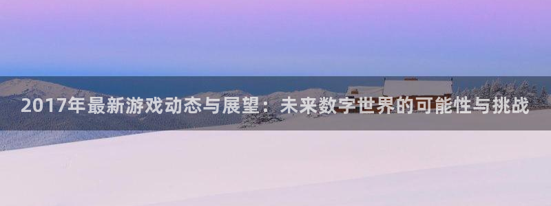 长征娱乐平台登录：2017年最新游戏动态与展望：未来数字世界